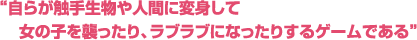 自らが触手生物や人間に変身して女の子を襲ったり、ラブラブになったりするゲームである
